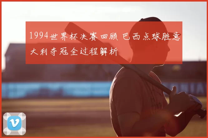 1994世界杯决赛回顾 巴西点球胜意大利夺冠全过程解析