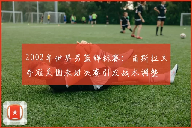 2002年世界男篮锦标赛:南斯拉夫夺冠美国未进决赛引发战术调整