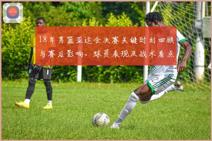18年男篮亚运会决赛关键时刻回顾与赛后影响、球员表现及战术看点