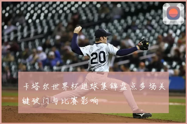 卡塔尔世界杯进球集锦盘点多场关键破门与比赛影响