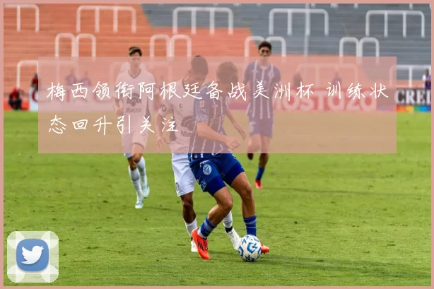 梅西领衔阿根廷备战美洲杯 训练状态回升引关注