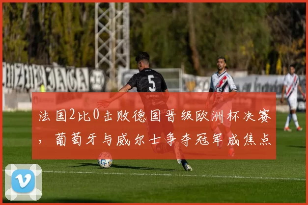 法国2比0击败德国晋级欧洲杯决赛,葡萄牙与威尔士争夺冠军成焦点