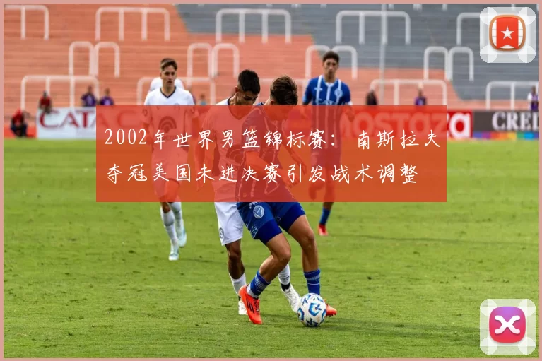 2002年世界男篮锦标赛：南斯拉夫夺冠美国未进决赛引发战术调整