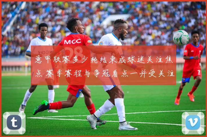 意甲联赛多少轮结束成球迷关注焦点 赛季赛程与争冠看点一并受关注