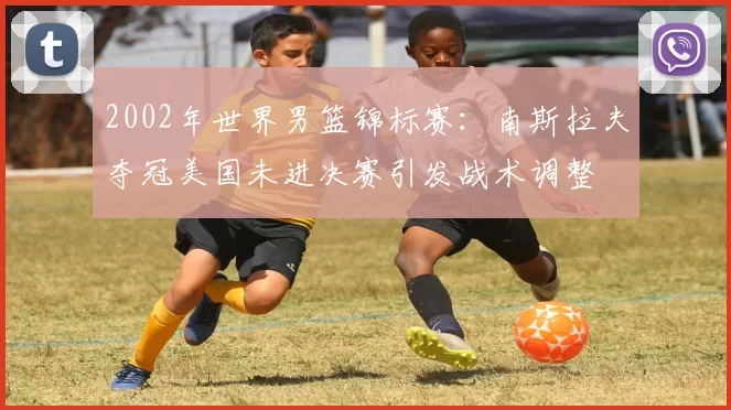 2002年世界男篮锦标赛:南斯拉夫夺冠美国未进决赛引发战术调整