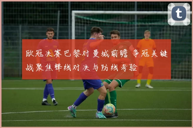 欧冠决赛巴黎对曼城前瞻 争冠关键战聚焦锋线对决与防线考验