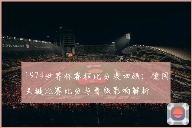 1974世界杯赛程比分表回顾:德国关键比赛比分与晋级影响解析