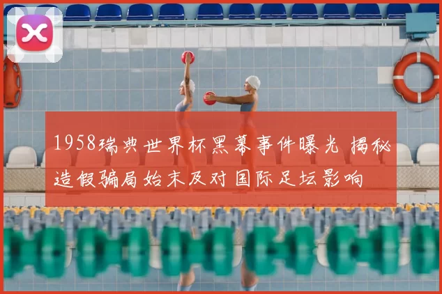 1958瑞典世界杯黑幕事件曝光 揭秘造假骗局始末及对国际足坛影响