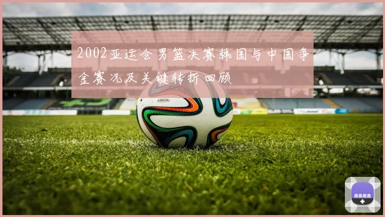2002亚运会男篮决赛韩国与中国争金赛况及关键转折回顾