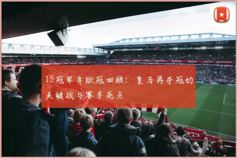 15冠军年欧冠回顾:皇马再夺冠的关键战与赛季亮点