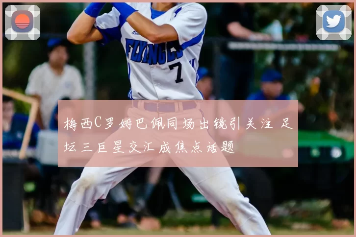 梅西C罗姆巴佩同场出镜引关注 足坛三巨星交汇成焦点话题