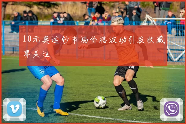 10元奥运钞市场价格波动引发收藏界关注