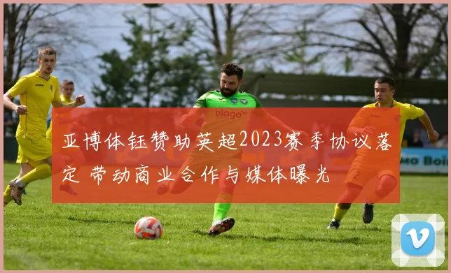 亚博体钰赞助英超2023赛季协议落定 带动商业合作与媒体曝光