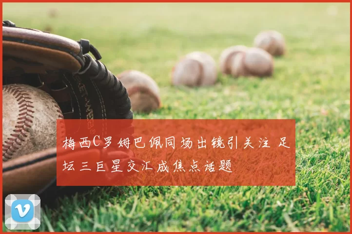 梅西C罗姆巴佩同场出镜引关注 足坛三巨星交汇成焦点话题