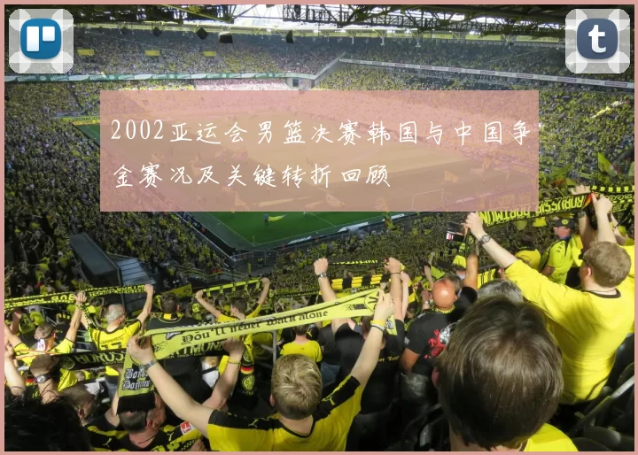 2002亚运会男篮决赛韩国与中国争金赛况及关键转折回顾