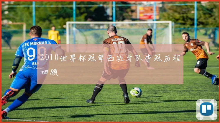 2010世界杯冠军西班牙队夺冠历程回顾