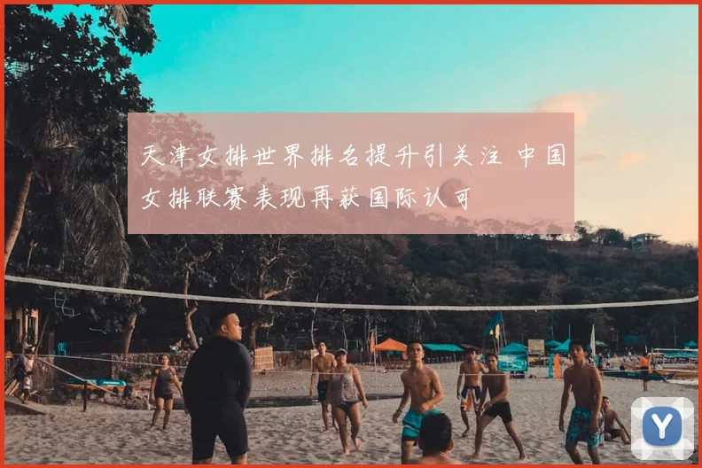 天津女排世界排名提升引关注 中国女排联赛表现再获国际认可