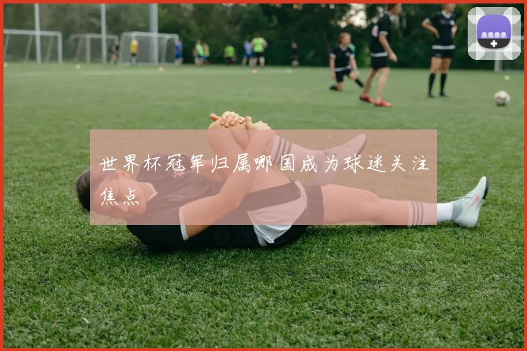 世界杯冠军归属哪国成为球迷关注焦点