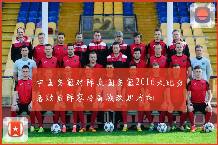 中国男篮对阵美国男篮2016大比分落败后阵容与备战改进方向