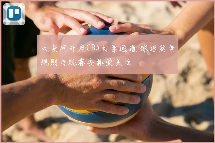 大麦网开启CBA订票通道 球迷购票规则与观赛安排受关注