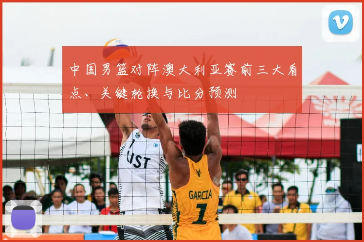 中国男篮对阵澳大利亚赛前三大看点、关键轮换与比分预测